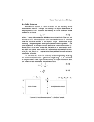 8                                               Chapter 1. Introduction to Rheology

1.4. Solid Behavior
   When force is applied to a solid material and the resulting stress
versus strain curve is a straight line through the origin, the material is
obeying Hooke’s law. The relationship may be stated for shear stress
and shear strain as
                           σ12 = Gγ                                      [1.10]
where G is the shear modulus. Hookean materials do not flow and are
linearly elastic. Stress remains constant until the strain is removed
and the material returns to its original shape. Sometimes shape
recovery, though complete, is delayed by some atomistic process. This
time-dependent, or delayed, elastic behavior is known as anelasticity.
Hooke’s law can be used to describe the behavior of many solids (steel,
egg shell, dry pasta, hard candy, etc.) when subjected to small strains,
typically less than 0.01. Large strains often produce brittle fracture or
non-linear behavior.
    The behavior of a Hookean solid may be investigated by studying
the uniaxial compression of a cylindrical sample (Fig. 1.5). If a material
is compressed so that it experiences a change in length and radius, then
the normal stress and strain may be calculated:
                                F   F                                    [1.11]
                        σ22 =     =
                                A π(Ro )2

                                   δh                                    [1.12]
                            εc =
                                   ho


                     Ro
                                                                  Ro              R
                                        h



ho      Initial Shape                             Compressed Shape
                                            h




           Figure 1.5 Uniaxial compression of a cylindrical sample.
 