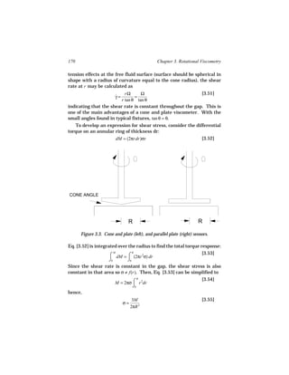 170                                             Chapter 3. Rotational Viscometry

tension effects at the free fluid surface (surface should be spherical in
shape with a radius of curvature equal to the cone radius), the shear
rate at r may be calculated as
                           rΩ      Ω                         [3.51]
                      γ=
                      ˙         =
                         r tan θ tan θ
indicating that the shear rate is constant throughout the gap. This is
one of the main advantages of a cone and plate viscometer. With the
small angles found in typical fixtures, tan θ = θ.
   To develop an expression for shear stress, consider the differential
torque on an annular ring of thickness dr:
                     dM = (2πrdr)σr                           [3.52]




CONE ANGLE




                                R                                     R

      Figure 3.3. Cone and plate (left), and parallel plate (right) sensors.

Eq. [3.52] is integrated over the radius to find the total torque response:
                     ⌠ dM = ⌠ (2πr 2σ) dr
                        M        R                                 [3.53]
                     ⌡0       ⌡0
Since the shear rate is constant in the gap, the shear stress is also
constant in that area so σ ≠ f(r). Then, Eq. [3.53] can be simplified to
                                                                   [3.54]
                         M = 2πσ ⌠ r 2dr
                                    R

                                 ⌡0
hence,
                                  3M                                    [3.55]
                            σ=
                                 2πR 3
 