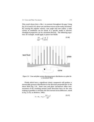 3.3 Cone and Plate Viscometry                                              171

This result shows that σ, like γ, is constant throughout the gap. Using
                                 ˙
Eq. [3.51] and [3.55], shear rate and shear stress can be easily calculated.
By varying the angular velocity, cone angle and cone radius, a wide
variety of conditions can be tested. If a specific model is selected,
rheological properties can be calculated directly. The following equa-
tion, for example, would apply to power law fluids:

                        3M       Ω n                              [3.56]
                             = K       
                       2πR 3     tan θ 




test fluid
                                                                       plate




                                                        cone

Figure 3.4. Cone and plate system showing pressure distribution on a plate for
                             a viscoelastic fluid.

    Fluids which have a significant elastic component will produce a
measurable pressure distribution in the direction perpendicular to the
shear field (Fig. 3.4). Some cone and plate viscometers allow mea-
surement of the resulting normal (axial direction) force on the cone
making it possible to calculate the first normal stress difference, noted
in Eq. [1.23], as (Walters, 1995):
                                        2(Fnormal)                  [3.57]
                   N1 = (σ11 − σ22) =
                                          πR   2
 