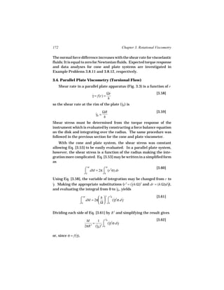 172                                                 Chapter 3. Rotational Viscometry

The normal force difference increases with the shear rate for viscoelastic
fluids: It is equal to zero for Newtonian fluids. Expected torque response
and data analyses for cone and plate systems are investigated in
Example Problems 3.8.11 and 3.8.12, respectively.

3.4. Parallel Plate Viscometry (Torsional Flow)
      Shear rate in a parallel plate apparatus (Fig. 3.3) is a function of r
                                         Ωr                               [3.58]
                              γ = f(r) =
                              ˙
                                         h
so the shear rate at the rim of the plate (γR ) is
                                           ˙

                                ˙ ΩR
                                                                          [3.59]
                                γR =
                                     h
Shear stress must be determined from the torque response of the
instrument which is evaluated by constructing a force balance equation
on the disk and integrating over the radius. The same procedure was
followed in the previous section for the cone and plate viscometer.
    With the cone and plate system, the shear stress was constant
allowing Eq. [3.53] to be easily evaluated. In a parallel plate system,
however, the shear stress is a function of the radius making the inte-
gration more complicated. Eq. [3.53] may be written in a simplified form
as
                        ⌠ dM = 2π ⌠ (r 2σ) dr
                          M            R                                  [3.60]
                        ⌡0        ⌡0
Using Eq. [3.58], the variable of integration may be changed from r to
γ. Making the appropriate substitutions (r 2 = (γ h/Ω)2 and dr = (h/Ω)d γ),
˙                                                 ˙                     ˙
and evaluating the integral from 0 to γR , yields
                                       ˙

                                           γ
                                           ˙
                                                                          [3.61]
                      ⌠ dM = 2π h  ⌠ (γ)2σ d γ
                         M          3   R
                                        ˙    ˙
                      ⌡0        Ω  ⌡0

Dividing each side of Eq. [3.61] by R 3 and simplifying the result gives
                                       γ
                                       ˙
                                                                          [3.62]
                         M      1 ⌠ R˙2 ˙
                             =          (γ) σ d γ
                        2πR 3 (γR )3 ⌡0
                               ˙

or, since σ = f(γ),
                ˙
 
