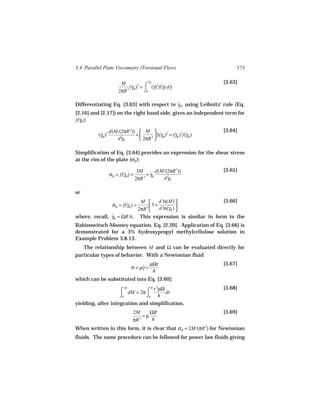 3.4 Parallel Plate Viscometry (Torsional Flow)                        173

                                        γ
                                        ˙
                                                                 [3.63]
                         M ˙ 3 ⌠ R˙2 ˙ ˙
                              (γR ) =    (γ) f(γ) d γ
                        2πR 3         ⌡0

Differentiating Eq. [3.63] with respect to γR , using Leibnitz’ rule (Eq.
                                           ˙
[2.16] and [2.17]) on the right hand side, gives an independent term for
f(γR ):
  ˙

                   d(M/(2πR 3))  M  ˙ 2 ˙ 2 ˙                  [3.64]
          (γR )3
           ˙                   +        3(γ ) = (γR ) f(γR )
                      d γR
                        ˙        2πR 3  R

Simplification of Eq. [3.64] provides an expression for the shear stress
at the rim of the plate (σR ):

                                    3M ˙ d(M/(2πR 3))            [3.65]
                   σR = f(γR ) =
                          ˙              + γR
                                   2πR 3      d γR
                                                ˙


or
                             M      d ln(M)                [3.66]
                     σR = f(γR ) =
                            ˙
                               3
                                  3+      ˙R) 
                            2πR     d ln(γ 
where, recall, γ
               ˙ R = ΩR/h . This expression is similar in form to the
Rabinowitsch-Mooney equation, Eq. [2.20]. Application of Eq. [3.66] is
demonstrated for a 3% hydroxypropyl methylcellulose solution in
Example Problem 3.8.13.
   The relationship between M and Ω can be evaluated directly for
particular types of behavior. With a Newtonian fluid
                                            µΩr                  [3.67]
                               σ = µγ =
                                    ˙
                                             h
which can be substituted into Eq. [3.60]:

                        ⌠ dM = 2π ⌠ r µΩ dr                      [3.68]
                           M        R 3

                        ⌡0        ⌡0 h
yielding, after integration and simplification,
                                2M      ΩR                       [3.69]
                                     =µ
                                πR 3     h
When written in this form, it is clear that σR = 2M/(πR 3) for Newtonian
fluids. The same procedure can be followed for power law fluids giving
 