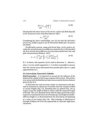 174                                                 Chapter 3. Rotational Viscometry

                       M(3 + n)     ΩR  n                               [3.70]
                                = K    
                        2πR 3       h 

showing that the shear stress at the rim for a power law fluid depends
on the numerical value of the flow behavior index:
                             M(3 + n)                          [3.71]
                           σR =
                               2πR 3
Considering the above relationships, one can see that the derivative
term in Eq. [3.66] is equal to one for Newtonian fluids and n for power
law fluids.
   Parallel plate systems, using axial thrust data, can be used to cal-
culate the second normal stress difference (noted in Eq. [1.24]) provided
the first normal stress difference has been determined from cone and
plate measurements (Walters, 1975):
                      2 Fnormal       1  d(ln Fnormal)              [3.72]
           N1 − N2 =             1 +  
                      πR  
                            2            2  d(ln γR ) 
                                                     ˙
                                                            

If N1 is known, this equation can be used to determine N2. However,
since N2 is very small compared to N1, it is often reasonable to assume
that the normal stress determined from parallel plate data is a good
approximation of N1.

3.5. Corrections: Concentric Cylinder
End Correction. It is important to account for the influence of the
bottom of the cylinder on the torque response of the system. This surface
is in contact with the fluid but not taken into account in the force balance
given by Eq. [3.1].
    To determine the end correction, torque (or instrument scale divi-
sion) is measured at a fixed rate of rotation when the annulus is filled
to various heights (Fig. 3.5). Resulting data are plotted (Fig. 3.6) as
torque versus the height of fluid in contact with the immersed length
of the bob. The curve should be linear with the slope equal to the torque
required to maintain the fixed rate of rotation per unit length of cylinder.
Effective height (ho ) is determined from the intercept by extrapolating
to a value of zero torque (Fig. 3.6). This technique is illustrated in
Example Problem 3.8.14 for the tapered bob of a Hercules high-shear
viscometer.
 