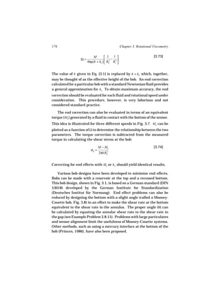 176                                              Chapter 3. Rotational Viscometry

                           M         1 − 1                           [3.73]
                  Ω=
                       4πµ(h + ho )  Rb Rc2 
                                    
                                       2
                                             


The value of h given in Eq. [3.1] is replaced by h + ho which, together,
may be thought of as the effective height of the bob. An end correction
calculated for a particular bob with a standard Newtonian fluid provides
a general approximation for ho To obtain maximum accuracy, the end
correction should be evaluated for each fluid and rotational speed under
consideration. This procedure, however, is very laborious and not
considered standard practice.

   The end correction can also be evaluated in terms of an equivalent
torque (Me) generated by a fluid in contact with the bottom of the sensor.
This idea is illustrated for three different speeds in Fig. 3.7. Me can be
plotted as a function of Ω to determine the relationship between the two
parameters. The torque correction is subtracted from the measured
torque in calculating the shear stress at the bob:

                                M − Me                                 [3.74]
                         σb =        2
                                2πhR b




Correcting for end effects with Me or ho should yield identical results.

    Various bob designs have been developed to minimize end effects.
Bobs can be made with a reservoir at the top and a recessed bottom.
This bob design, shown in Fig. 3.1, is based on a German standard (DIN
53018) developed by the German Institute for Standardization
(Deutsches Institut für Normung). End effect problems can also be
reduced by designing the bottom with a slight angle (called a Mooney-
Couette bob, Fig. 3.8) in an effort to make the shear rate at the bottom
equivalent to the shear rate in the annulus. The proper angle (θ) can
be calculated by equating the annular shear rate to the shear rate in
the gap (see Example Problem 3.8.15). Problems with large particulates
and sensor alignment limit the usefulness of Mooney-Couette systems.
Other methods, such as using a mercury interface at the bottom of the
bob (Princen, 1986), have also been proposed.
 