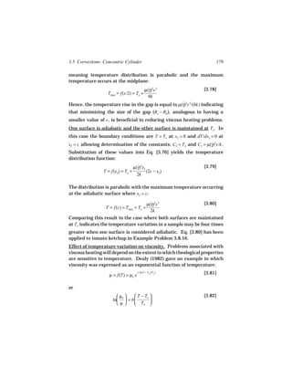 3.5 Corrections: Concentric Cylinder                                   179

meaning temperature distribution is parabolic and the maximum
temperature occurs at the midplane:
                                            µ(γ)2s 2
                                              ˙                  [3.78]
                   Tmax = f(s/2) = To +
                                              8k
Hence, the temperature rise in the gap is equal to µ(γ)2s 2/(8k) indicating
                                                     ˙
that minimizing the size of the gap (Rc − Rb ), analogous to having a
smaller value of s , is beneficial in reducing viscous heating problems.
One surface is adiabatic and the other surface is maintained at To . In
this case the boundary conditions are T = To at x2 = 0 and dT/dx2 = 0 at
x2 = s allowing determination of the constants: C2 = To and C1 = µ(γ)2s/k .
                                                                   ˙
Substitution of these values into Eq. [3.76] yields the temperature
distribution function:
                                    µ(γ)2x2
                                      ˙                          [3.79]
                 T = f(x2) = To +           (2s − x2)
                                      2k

The distribution is parabolic with the maximum temperature occurring
at the adiabatic surface where x2 = s :

                                              µ(γ)2s 2
                                                ˙                [3.80]
                  T = f(s) = Tmax = To +
                                                2k
Comparing this result to the case where both surfaces are maintained
at To indicates the temperature variation in a sample may be four times
greater when one surface is considered adiabatic. Eq. [3.80] has been
applied to tomato ketchup in Example Problem 3.8.16.
Effect of temperature variation on viscosity. Problems associated with
viscous heating will depend on the extent to which rheological properties
are sensitive to temperature. Dealy (1982) gave an example in which
viscosity was expressed as an exponential function of temperature:
                                      (−b(T − To )/To )          [3.81]
                    µ = f(T) = µo e

or
                         µo    T − To                        [3.82]
                      ln  = b         
                         µ     To 
 