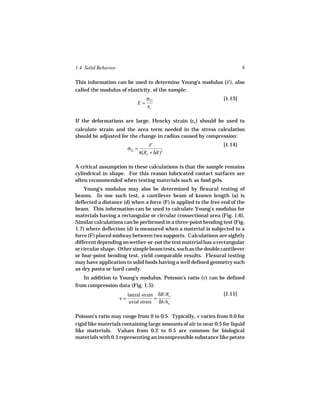 1.4 Solid Behavior                                                        9

This information can be used to determine Young’s modulus (E ), also
called the modulus of elasticity, of the sample:
                                     σ22                         [1.13]
                              E=
                                     εc

If the deformations are large, Hencky strain (εh ) should be used to
calculate strain and the area term needed in the stress calculation
should be adjusted for the change in radius caused by compression:
                                       F                         [1.14]
                          σ22 =
                                  π(Ro + δR)2

A critical assumption in these calculations is that the sample remains
cylindrical in shape. For this reason lubricated contact surfaces are
often recommended when testing materials such as food gels.
    Young’s modulus may also be determined by flexural testing of
beams. In one such test, a cantilever beam of known length (a) is
deflected a distance (d) when a force (F) is applied to the free end of the
beam. This information can be used to calculate Young’s modulus for
materials having a rectangular or circular crossectional area (Fig. 1.6).
Similar calculations can be performed in a three-point bending test (Fig.
1.7) where deflection (d) is measured when a material is subjected to a
force (F) placed midway between two supports. Calculations are sightly
different depending on wether-or-not the test material has a rectangular
or circular shape. Other simple beam tests, such as the double cantilever
or four-point bending test, yield comparable results. Flexural testing
may have application to solid foods having a well defined geometry such
as dry pasta or hard candy.
   In addition to Young’s modulus, Poisson’s ratio (ν) can be defined
from compression data (Fig. 1.5):
                          lateral strain δR/Ro                   [1.15]
                     ν=                 =
                           axial strain δh/ho

Poisson’s ratio may range from 0 to 0.5. Typically, ν varies from 0.0 for
rigid like materials containing large amounts of air to near 0.5 for liquid
like materials. Values from 0.2 to 0.5 are common for biological
materials with 0.5 representing an incompressible substance like potato
 