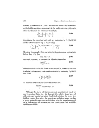 180                                                Chapter 3. Rotational Viscometry

where µo is the viscosity at To and b is a constant, numerically dependent
on the fluid in question. Assuming To is the wall temperature, the ratio
of the maximum to the minimum viscosity is
                       µmax      Tmax − To                           [3.83]
                    ln       = b           
                       µmin      To 

Considering the case when both walls are maintained at To , Eq. [3.78]
can be substituted into Eq. [3.83] yielding:
            µmax      T + µ(γ)2s 2/(8k) − To  bµ(γ)2s 2
                               ˙                     ˙                   [3.84]
         ln       = b o                      =
            µmin               To              8kTo

Meaning, for example, if the variation in viscosity during testing is to
be less than 10%, then
                         8(ln(1.10)) = .76                               [3.85]
making it necessary to maintain the following inequality:
                          bµ(γ)2s 2
                             ˙                                           [3.86]
                                    < .76
                            kTo

In the situation where one wall is maintained at To and the other wall
is adiabatic, the viscosity ratio may be evaluated by combining Eq. [3.83]
and [3.80]:
                          µmax  bµ(γ)2s 2
                                     ˙                                   [3.87]
                       ln      =
                          µmin   2kTo

To maintain a viscosity variation of less than 10%
                   bµ(γ)2s 2
                      ˙                                                  [3.88]
                             < 2(ln(1.10)) = .19
                     kTo

    Although the above calculations are not quantitatively exact for
non-Newtonian fluids, they do illustrate the relative importance of
different experimental variables. Analytical solutions for power law
fluids in couette flow -where the consistency coefficient is expressed as
a power series of temperature and the flow behavior index is assumed
to be independent of temperature- are cumbersome, but available
(Middleman, 1968).
 