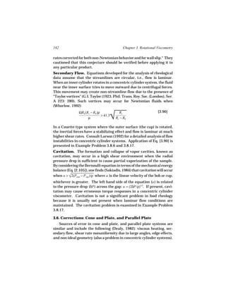 182                                          Chapter 3. Rotational Viscometry

rates corrected for both non-Newtonian behavior and for wall slip." They
cautioned that this conjecture should be verified before applying it to
any particular product.
Secondary Flow. Equations developed for the analysis of rheological
data assume that the streamlines are circular, i.e., flow is laminar.
When an inner cylinder rotates in a concentric cylinder system, the fluid
near the inner surface tries to move outward due to centrifugal forces.
This movement may create non-streamline flow due to the presence of
"Taylor vortices" (G.I. Taylor (1923. Phil. Trans. Roy. Soc. (London), Ser.
A 223: 289). Such vortices may occur for Newtonian fluids when
(Whorlow, 1992)


                                     
                                     √
                ΩRb (Rc − Rb )ρ            Rc                      [3.90]
                                > 41.3
                      µ                  Rc − Rb

In a Couette type system where the outer surface (the cup) is rotated,
the inertial forces have a stabilizing effect and flow is laminar at much
higher shear rates. Consult Larson (1992) for a detailed analysis of flow
instabilities in concentric cylinder systems. Application of Eq. [3.90] is
presented in Example Problem 3.8.6 and 3.8.17.
Cavitation. The formation and collapse of vapor cavities, known as
cavitation, may occur in a high shear environment when the radial
pressure drop is sufficient to cause partial vaporization of the sample.
By considering the Bernoulli equation in terms of the mechanical energy
balance (Eq. [2.105]), one finds (Sakiadis, 1984) that cavitation will occur
when u > √ where u is the linear velocity of the bob or cup,
          2(Patm − Pvap
                        )/ρ
whichever is greater. The left hand side of the equation (u ) is related
to the pressure drop (δP ) across the gap: u = (2δP/ρ)1/2. If present, cavi-
tation may cause erroneous torque responses in a concentric cylinder
viscometer. Cavitation is not a significant problem in food rheology
because it is usually not present when laminar flow conditions are
maintained. The cavitation problem is examined in Example Problem
3.8.17.

3.6. Corrections: Cone and Plate, and Parallel Plate
   Sources of error in cone and plate, and parallel plate systems are
similar and include the following (Dealy, 1982): viscous heating, sec-
ondary flow, shear rate nonuniformity due to large angles, edge effects,
and non-ideal geometry (also a problem in concentric cylinder systems).
 