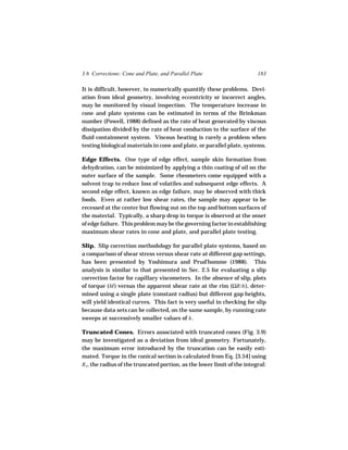 3.6 Corrections: Cone and Plate, and Parallel Plate                     183

It is difficult, however, to numerically quantify these problems. Devi-
ation from ideal geometry, involving eccentricity or incorrect angles,
may be monitored by visual inspection. The temperature increase in
cone and plate systems can be estimated in terms of the Brinkman
number (Powell, 1988) defined as the rate of heat generated by viscous
dissipation divided by the rate of heat conduction to the surface of the
fluid containment system. Viscous heating is rarely a problem when
testing biological materials in cone and plate, or parallel plate, systems.

Edge Effects. One type of edge effect, sample skin formation from
dehydration, can be minimized by applying a thin coating of oil on the
outer surface of the sample. Some rheometers come equipped with a
solvent trap to reduce loss of volatiles and subsequent edge effects. A
second edge effect, known as edge failure, may be observed with thick
foods. Even at rather low shear rates, the sample may appear to be
recessed at the center but flowing out on the top and bottom surfaces of
the material. Typically, a sharp drop in torque is observed at the onset
of edge failure. This problem may be the governing factor in establishing
maximum shear rates in cone and plate, and parallel plate testing.

Slip. Slip correction methodology for parallel plate systems, based on
a comparison of shear stress versus shear rate at different gap settings,
has been presented by Yoshimura and Prud’homme (1988). This
analysis is similar to that presented in Sec. 2.5 for evaluating a slip
correction factor for capillary viscometers. In the absence of slip, plots
of torque (M ) versus the apparent shear rate at the rim (ΩR/h ), deter-
mined using a single plate (constant radius) but different gap heights,
will yield identical curves. This fact is very useful in checking for slip
because data sets can be collected, on the same sample, by running rate
sweeps at successively smaller values of h .

Truncated Cones. Errors associated with truncated cones (Fig. 3.9)
may be investigated as a deviation from ideal geometry. Fortunately,
the maximum error introduced by the truncation can be easily esti-
mated. Torque in the conical section is calculated from Eq. [3.54] using
RT, the radius of the truncated portion, as the lower limit of the integral:
 