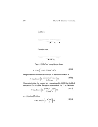 184                                             Chapter 3. Rotational Viscometry




                      Ideal Cone




                                                  R



                      Truncated Cone




                                                RT


                 Figure 3.9. Ideal and truncated cone design.


                                                                      [3.91]
              M = 2πσ ⌠ r 2 dr = (2/3)π(R 3 − RT )σ
                           R
                                               3
                      ⌡RT

The percent maximum error in torque in the conical section is
                                                                      [3.92]
         % Max. Error =  1 −
                              approximate torque 
                                                 100
                                ideal torque    
After substituting the appropriate expressions, Eq. [3.55] for the ideal
torque and Eq. [3.91] for the approximate torque, Eq. [3.92] becomes

                               (2/3)π(R 3 − RT )σ 
                                               3                      [3.93]
           % Max. Error =  1 −                     100
                                  (2/3)π(R 3)σ 


or, with simplification,

                                   R 3 − RT 
                                           3                          [3.94]
               % Max. Error =  1 −           100
                                      R3 
 