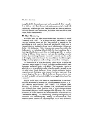 3.7 Mixer Viscometry                                                    185

Using Eq. [3.94], the maximum error can be calculated. If, for example,
RT is 0.1R or 0.2R , then the percent maximum error is 0.1 and 0.8,
respectively. In actual operation, the true error is less than the predicted
value because the truncated section of the cone also contributes some
torque during measurement.

3.7. Mixer Viscometry
    Extensive work has been conducted on mixer viscometry (Castell-
Perez and Steffe, 1992). The technique has been used mostly for non-
reacting biological materials but also applied in evaluating the
workability of fresh concrete (Tattersall and Banfill, 1983), and to
chemorheological studies involving starch gelatinization (Dolan and
Steffe, 1990; Steffe et al., 1989). Mixer viscometry may be useful to the
food engineer in evaluating difficult fluids like those exhibiting slip or
time-dependent behavior, and those having large particles or particle
settling problems. Some concepts, such as the matching viscosity
method of determining the mixer viscometer constant, are also useful
in developing models to simulate the shear history found in complex
food processing equipment such as scrape-surface heat exchangers.
    An unusual type of mixer viscometer, known as the helical screw
rheometer, was proposed by Kraynik et al. (1984) and successfully used
for tomato products (Tamura et al., 1989). The instrument consists of
a helical screw in a tight fitting barrel and resembles a single screw
extruder with a closed discharge. Screw rotation maintains particle
suspension, and rheological properties are correlated to pressure drop
over the length of the screw. The helical screw rheometer is not com-
mercially available but has potential for future applications in on-line
viscometry.
    In past years, significant advances have been made in our under-
standing of commercial mixing and related processes (Harnby et al.,
1985; Holland and Chapman, 1966; Nagata, 1975; Oldshue, 1983;
Silvester, 1985; Skelland, 1983; Sweeney, 1978; Ulbrecht and Patterson,
1985; Uhl and Gary, 1986). Original ideas in mixer viscometry came
from concepts developed to address industrial problems so a short review
of commercial mixing is appropriate before examining mixer viscometry.
Commercial Mixing. The terms mixing, blending and dispersing are
sometimes used interchangeably. Mixing can be defined as a unit
operation which involves the intermingling of two or more dissimilar
 