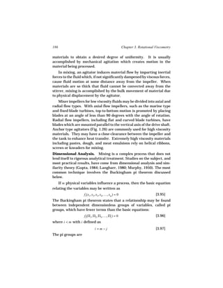 186                                                  Chapter 3. Rotational Viscometry

materials to obtain a desired degree of uniformity. It is usually
accomplished by mechanical agitation which creates motion in the
material being processed.
    In mixing, an agitator induces material flow by imparting inertial
forces to the fluid which, if not significantly dampened by viscous forces,
cause fluid motion at some distance away from the impeller. When
materials are so thick that fluid cannot be convected away from the
stirrer, mixing is accomplished by the bulk movement of material due
to physical displacement by the agitator.
    Mixer impellers for low viscosity fluids may be divided into axial and
radial flow types. With axial flow impellers, such as the marine type
and fixed blade turbines, top-to-bottom motion is promoted by placing
blades at an angle of less than 90 degrees with the angle of rotation.
Radial flow impellers, including flat and curved blade turbines, have
blades which are mounted parallel to the vertical axis of the drive shaft.
Anchor type agitators (Fig. 1.26) are commonly used for high viscosity
materials. They may have a close-clearance between the impeller and
the tank to enhance heat transfer. Extremely high viscosity materials
including pastes, dough, and meat emulsions rely on helical ribbons,
screws or kneaders for mixing.
Dimensional Analysis. Mixing is a complex process that does not
lend itself to rigorous analytical treatment. Studies on the subject, and
most practical results, have come from dimensional analysis and sim-
ilarity theory (Gupta, 1984; Langharr, 1980; Murphy, 1950). The most
common technique involves the Buckingham pi theorem discussed
below.
    If m physical variables influence a process, then the basic equation
relating the variables may be written as
                    f1(x1, x2, x3, x4, …, xm ) = 0                         [3.95]
The Buckingham pi theorem states that a relationship may be found
between independent dimensionless groups of variables, called pi
groups, which have fewer terms than the basic equations:
                    f2(Π1, Π2, Π3, …, Πi ) = 0                             [3.96]
where i < m with i defined as
                             i =m−j                                        [3.97]
The pi groups are
 