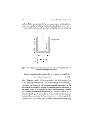 188                                                      Chapter 3. Rotational Viscometry

baffles. To be consistent with the previous work on rotational visco-
metry, the angular speed is given in units of rad/s instead of rev/s or
revs/min which are frequently used in investigating commercial mixing.




                                                          water jacket
                    Z1


                                             h

                    Z2



                                      D

                                      d
                     W



Figure 3.10. Typical mixer viscometer apparatus with paddle type impeller and
                     water jacket for temperature control.


      In geometrically similar systems, Eq. [3.101] may be simplified to
                    NPo = f(NRe, I , NFr , NWe , NWi )                         [3.107]

where the power number (NPo ) represents the ratio of the applied force
to the opposing inertial force. The impeller Reynolds number (NRe, I )
represents the ratio of the inertial to the opposing viscous force in the
mixing system and defines laminar, transitional, and turbulent flow in
the mixing vessel. It is generally accepted that laminar flow exists for
NRe, I < 63 and turbulent flow is assured at NRe, I > 63, 000. [Note: if NRe, I is
formulated with speed expressed as rev/s instead of rad/s, laminar and
turbulent flows are found at NRe, I < 10 and NRe, I > 10, 000, respectively.
Different units, rev/s versus rad/s, cause the numbers to be different by
 