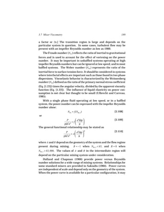 3.7 Mixer Viscometry                                                     189

a factor or 2π.] The transition region is large and depends on the
particular system in question. In some cases, turbulent flow may be
present with an impeller Reynolds number as low as 1900.
     The Froude number (NFr ) reflects the ratio of inertial to gravitational
forces and is used to account for the effect of vortexing on the power
number. It may be important in unbaffled systems operating at high
impeller Reynolds numbers but can be ignored at low speed, and in most
baffled systems. The Weber number (NWe ) represents the ratio of the
inertial force to surface tension force. It should be considered in systems
where interfacial effects are important such as those found in two phase
dispersions. Viscoelastic behavior is characterized by the Weissenberg
number (NWi ) defined as the ratio of the primary normal stress coefficient
(Eq. [1.23]) times the angular velocity, divided by the apparent viscosity
function (Eq. [1.22]). The influence of liquid elasticity on power con-
sumption is not clear but thought to be small (Ulbrecht and Carreau,
1985).
   With a single phase fluid operating at low speed, or in a baffled
system, the power number can be expressed with the impeller Reynolds
number alone:
                          NPo = f(NRe, I )                         [3.108]
or
                      P        d 2Ωρ                             [3.109]
                           = f       
                    ρΩ d
                       3 5
                               µ 
The general functional relationship may be stated as
                        P         d 2Ωρ  B                       [3.110]
                              = A       
                       ρΩ3d 5     µ 

where A and B depend on the geometry of the system and the flow regime
present during mixing. B = −1 when NRe, I < 63, and B = 0 when
NRe, I > 63, 000. The values of A and B in the intermediate region will
depend on the particular mixing system under consideration.
    Holland and Chapman (1966) provide power versus Reynolds
number solutions for a wide range of mixing systems. Relationships for
some standard mixers are provided in Sakiadis (1984). Power curves
are independent of scale and depend only on the geometry of the system.
When the power curve is available for a particular configuration, it may
 