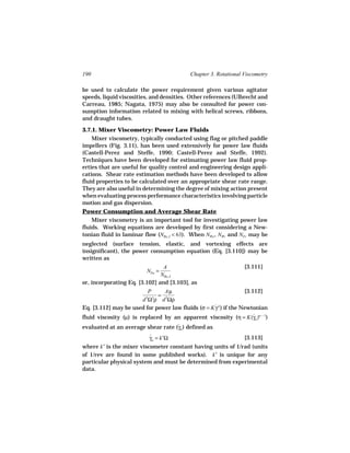 190                                        Chapter 3. Rotational Viscometry

be used to calculate the power requirement given various agitator
speeds, liquid viscosities, and densities. Other references (Ulbrecht and
Carreau, 1985; Nagata, 1975) may also be consulted for power con-
sumption information related to mixing with helical screws, ribbons,
and draught tubes.

3.7.1. Mixer Viscometry: Power Law Fluids
    Mixer viscometry, typically conducted using flag or pitched paddle
impellers (Fig. 3.11), has been used extensively for power law fluids
(Castell-Perez and Steffe, 1990; Castell-Perez and Steffe, 1992).
Techniques have been developed for estimating power law fluid prop-
erties that are useful for quality control and engineering design appli-
cations. Shear rate estimation methods have been developed to allow
fluid properties to be calculated over an appropriate shear rate range.
They are also useful in determining the degree of mixing action present
when evaluating process performance characteristics involving particle
motion and gas dispersion.
Power Consumption and Average Shear Rate
    Mixer viscometry is an important tool for investigating power law
fluids. Working equations are developed by first considering a New-
tonian fluid in laminar flow (NRe, I < 63). When NWe , NWi and NFr may be
neglected (surface tension, elastic, and vortexing effects are
insignificant), the power consumption equation (Eq. [3.110]) may be
written as
                                A                          [3.111]
                         NPo =
                               NRe, I
or, incorporating Eq. [3.102] and [3.103], as
                           P    Aµ                                [3.112]
                              =
                        d 5Ω3ρ d 2Ωρ
Eq. [3.112] may be used for power law fluids (σ = K γ n ) if the Newtonian
                                                    ˙
fluid viscosity (µ) is replaced by an apparent viscosity (η = K(γa )n − 1)
                                                                      ˙
evaluated at an average shear rate (γa ) defined as
                                    ˙

                          γa = k′Ω
                          ˙                                      [3.113]
where k′ is the mixer viscometer constant having units of 1/rad (units
of 1/rev are found in some published works). k′ is unique for any
particular physical system and must be determined from experimental
data.
 