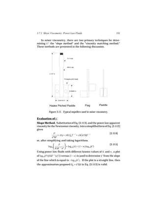 3.7.1 Mixer Viscometry: Power Law Fluids                                    191

   In mixer viscometry, there are two primary techniques for deter-
mining k′: the "slope method" and the "viscosity matching method."
These methods are presented in the following discussion.



                                  .01 m dia




                                  .008 m dia



            0.127 m


                             15 degree pitch blade




                                     0.02692 m




                      0.04143 m


            Haake Pitched Paddle                     Flag   Paddle

           Figure 3.11. Typical impellers used in mixer viscometry.

Evaluation of k′
Slope Method. Substitution of Eq. [3.113], and the power law apparent
viscosity for the Newtonian viscosity, into a simplified form of Eq. [3.112]
gives
               P                                                      [3.114]
                   = Aη = AK(γa )n − 1 = AK(k′Ω)n − 1
                             ˙
             d Ω23

or, after simplifying and taking logarithms,
                 P                                       [3.115]
         log10   n +1 3
                          = log10(A) − (1 − n) log10(k′)
               KΩ d 
Using power law fluids with different known values of K and n , a plot
of log10(P/[KΩn + 1(d)3]) versus (1 − n) is used to determine k′ from the slope
of the line which is equal to − log10(k′) . If the plot is a straight line, then
the approximation proposed (γa = k′Ω) in Eq. [3.113] is valid.
                                 ˙
 