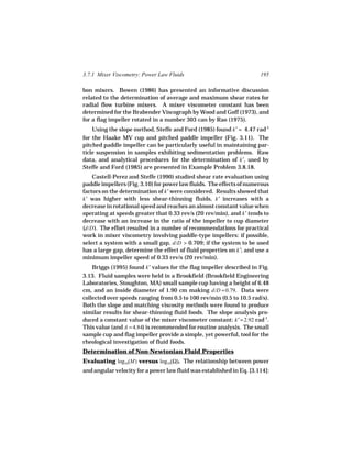 3.7.1 Mixer Viscometry: Power Law Fluids                              195

bon mixers. Bowen (1986) has presented an informative discussion
related to the determination of average and maximum shear rates for
radial flow turbine mixers. A mixer viscometer constant has been
determined for the Brabender Viscograph by Wood and Goff (1973), and
for a flag impeller rotated in a number 303 can by Rao (1975).
    Using the slope method, Steffe and Ford (1985) found k′ = 4.47 rad-1
for the Haake MV cup and pitched paddle impeller (Fig. 3.11). The
pitched paddle impeller can be particularly useful in maintaining par-
ticle suspension in samples exhibiting sedimentation problems. Raw
data, and analytical procedures for the determination of k′, used by
Steffe and Ford (1985) are presented in Example Problem 3.8.18.
    Castell-Perez and Steffe (1990) studied shear rate evaluation using
paddle impellers (Fig. 3.10) for power law fluids. The effects of numerous
factors on the determination of k′ were considered. Results showed that
k′ was higher with less shear-thinning fluids, k′ increases with a
decrease in rotational speed and reaches an almost constant value when
operating at speeds greater that 0.33 rev/s (20 rev/min), and k′ tends to
decrease with an increase in the ratio of the impeller to cup diameter
(d/D ). The effort resulted in a number of recommendations for practical
work in mixer viscometry involving paddle-type impellers: if possible,
select a system with a small gap, d/D > 0.709; if the system to be used
has a large gap, determine the effect of fluid properties on k′; and use a
minimum impeller speed of 0.33 rev/s (20 rev/min).
    Briggs (1995) found k′ values for the flag impeller described in Fig.
3.13. Fluid samples were held in a Brookfield (Brookfield Engineering
Laboratories, Stoughton, MA) small sample cup having a height of 6.48
cm, and an inside diameter of 1.90 cm making d/D = 0.79. Data were
collected over speeds ranging from 0.5 to 100 rev/min (0.5 to 10.5 rad/s).
Both the slope and matching viscosity methods were found to produce
similar results for shear-thinning fluid foods. The slope analysis pro-
duced a constant value of the mixer viscometer constant: k′ = 2.92 rad-1.
This value (and A = 4.84) is recommended for routine analysis. The small
sample cup and flag impeller provide a simple, yet powerful, tool for the
rheological investigation of fluid foods.
Determination of Non-Newtonian Fluid Properties
Evaluating log10(M) versus log10(Ω). The relationship between power
and angular velocity for a power law fluid was established in Eq. [3.114]:
 