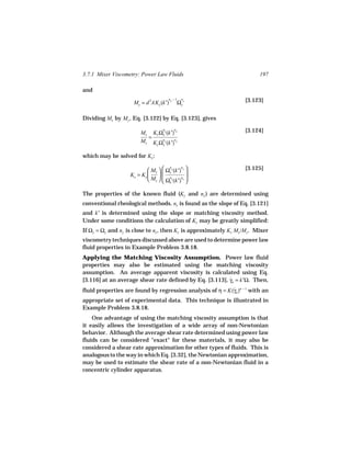 3.7.1 Mixer Viscometry: Power Law Fluids                                197

and
                                        ny − 1   n                [3.123]
                    My = d 3AKy (k′)           Ωy y

Dividing Mx by My , Eq. [3.122] by Eq. [3.123], gives
                                    n
                        Mx Kx Ωx x(k′) x
                                           n                      [3.124]
                          =
                        My K Ωn y(k′)n y
                                y   y


which may be solved for Kx:

                            Mx   Ωy y(k′) y                   [3.125]
                                     n      n

                   Kx = Ky      n
                                  
                                               
                                               
                            My   Ωx x(k′)nx 

The properties of the known fluid (Ky and ny ) are determined using
conventional rheological methods. nx is found as the slope of Eq. [3.121]
and k′ is determined using the slope or matching viscosity method.
Under some conditions the calculation of Kx may be greatly simplified:
If Ωy = Ωx and ny is close to nx , then Kx is approximately Ky Mx /My. Mixer
viscometry techniques discussed above are used to determine power law
fluid properties in Example Problem 3.8.18.
Applying the Matching Viscosity Assumption. Power law fluid
properties may also be estimated using the matching viscosity
assumption. An average apparent viscosity is calculated using Eq.
[3.116] at an average shear rate defined by Eq. [3.113], γa = k′Ω. Then,
                                                         ˙

fluid properties are found by regression analysis of η = K(γa )n − 1 with an
                                                           ˙
appropriate set of experimental data. This technique is illustrated in
Example Problem 3.8.18.
    One advantage of using the matching viscosity assumption is that
it easily allows the investigation of a wide array of non-Newtonian
behavior. Although the average shear rate determined using power law
fluids can be considered "exact" for these materials, it may also be
considered a shear rate approximation for other types of fluids. This is
analogous to the way in which Eq. [3.32], the Newtonian approximation,
may be used to estimate the shear rate of a non-Newtonian fluid in a
concentric cylinder apparatus.
 