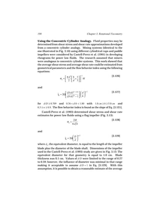 198                                                   Chapter 3. Rotational Viscometry

Using the Concentric Cylinder Analogy. Fluid properties may be
determined from shear stress and shear rate approximations developed
from a concentric cylinder analogy. Mixing systems (identical to the
one illustrated in Fig. 3.10) using different cylindrical cups and paddle
impellers were considered by Castell-Perez et al. (1991) in developing
rheograms for power law fluids. The research assumed that mixers
were analogous to concentric cylinder systems. This work showed that
the average shear stress and average shear rate could be estimated from
geometrical parameters and the flow behavior index using the following
equations:
                                              −1                            [3.126]
                          π d  h 1
                              3
                    σa =        +  M
                          2  d 3

and
                                 (2 − n )/n        n /2
                         (D/d)       d                                  [3.127]
                 γa = 2Ω
                 ˙                     
                         (D/d)2n − 1   h 

for d/D ≥ 0.709 and 0.36 < d/h < 1.80 with 1.0 cm ≥ h ≥ 5.0 cm and
0.5 ≥ n ≥ 0.9. The flow behavior index is found as the slope of Eq. [3.121].
    Castell-Perez et al. (1993) determined shear stress and shear rate
estimates for power law fluids using a flag impeller (Fig. 3.13):
                                  2M                                        [3.128]
                          σa =
                                 π de2h

and
                                D  n /2                                   [3.129]
                        γa = 2Ω 
                        ˙
                               d
where de , the equivalent diameter, is equal to the length of the impeller
blade plus the diameter of the blade shaft. Dimensions of the impeller
used in the Castell-Perez et al. (1993) study are given in Fig. 3.13: The
equivalent diameter for that geometry is equal to 1.0 cm. Blade
thickness was 0.1 cm. Values of d/D were limited to the range of 0.27
to 0.59; however, the influence of diameter was minimal in that range
making it acceptable to assume d/D = 1 in Eq. [3.129]. With this
assumption, it is possible to obtain a reasonable estimate of the average
 