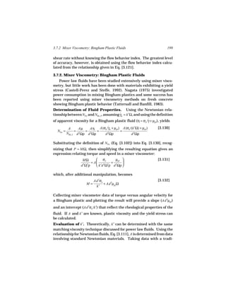 3.7.2 Mixer Viscometry: Bingham Plastic Fluids                          199

shear rate without knowing the flow behavior index. The greatest level
of accuracy, however, is obtained using the flow behavior index calcu-
lated from the relationship given in Eq. [3.121].

3.7.2. Mixer Viscometry: Bingham Plastic Fluids
    Power law fluids have been studied extensively using mixer visco-
metry, but little work has been done with materials exhibiting a yield
stress (Castell-Perez and Steffe, 1992). Nagata (1975) investigated
power consumption in mixing Bingham plastics and some success has
been reported using mixer viscometry methods on fresh concrete
showing Bingham plastic behavior (Tattersall and Banfill, 1983).
Determination of Fluid Properties. Using the Newtonian rela-
tionship between NPo and NRe, I, assuming γa = k′Ω, and using the definition
                                          ˙
of apparent viscosity for a Bingham plastic fluid (η = σo /γ + µpl ), yields
                                                            ˙

           A      Aµ   Aη A(σo /γa + µpl ) A(σo /(k′Ω) + µpl )
                                ˙                                 [3.130]
  NPo =         = 2  = 2   =              =
          NRe, I d Ωρ d Ωρ   d 2Ωρ               d 2Ωρ

Substituting the definition of NPo (Eq. [3.102]) into Eq. [3.130], recog-
nizing that P = MΩ, then simplifying the resulting equation gives an
expression relating torque and speed in a mixer viscometer:
                    MΩ      σo       µpl                        [3.131]
                        = A        + 2 
                   d Ωρ
                    5 3
                            k′d Ω ρ d Ωρ 
                                2 2



which, after additional manipulation, becomes
                           Ad 3σo                                 [3.132]
                      M=          + Ad 3µpl Ω
                            k′

Collecting mixer viscometer data of torque versus angular velocity for
a Bingham plastic and plotting the result will provide a slope (Ad 3µpl )
and an intercept (Ad 3σo /k′) that reflect the rheological properties of the
fluid. If A and k′ are known, plastic viscosity and the yield stress can
be calculated.
Evaluation of k′. Theoretically, k′ can be determined with the same
matching viscosity technique discussed for power law fluids. Using the
relationship for Newtonian fluids, Eq. [3.111], A is determined from data
involving standard Newtonian materials. Taking data with a tradi-
 