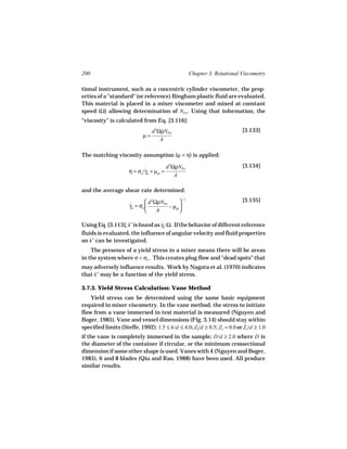 200                                                  Chapter 3. Rotational Viscometry

tional instrument, such as a concentric cylinder viscometer, the prop-
erties of a "standard" (or reference) Bingham plastic fluid are evaluated.
This material is placed in a mixer viscometer and mixed at constant
speed (Ω) allowing determination of NPo . Using that information, the
"viscosity" is calculated from Eq. [3.116]:
                                 d 2ΩρNPo                                  [3.133]
                            µ=
                                     A

The matching viscosity assumption (µ = η) is applied:

                                          d 2ΩρNPo                         [3.134]
                     η = σo /γa + µpl =
                             ˙
                                              A

and the average shear rate determined:
                              d 2ΩρNPo        −1                         [3.135]
                     γa = σo 
                     ˙                  − µpl 
                                  A          

Using Eq. [3.113], k′ is found as γa /Ω. If the behavior of different reference
                                  ˙
fluids is evaluated, the influence of angular velocity and fluid properties
on k′ can be investigated.
    The presence of a yield stress in a mixer means there will be areas
in the system where σ < σo . This creates plug flow and "dead spots" that
may adversely influence results. Work by Nagata et al. (1970) indicates
that k′ may be a function of the yield stress.

3.7.3. Yield Stress Calculation: Vane Method
    Yield stress can be determined using the same basic equipment
required in mixer viscometry. In the vane method, the stress to initiate
flow from a vane immersed in test material is measured (Nguyen and
Boger, 1985). Vane and vessel dimensions (Fig. 3.14) should stay within
specified limits (Steffe, 1992): 1.5 ≤ h/d ≤ 4.0; Z2/d ≥ 0.5; Z1 = 0.0 or Z1/d ≥ 1.0
if the vane is completely immersed in the sample; D/d ≥ 2.0 where D is
the diameter of the container if circular, or the minimum crossectional
dimension if some other shape is used. Vanes with 4 (Nguyen and Boger,
1985), 6 and 8 blades (Qiu and Rao, 1988) have been used. All produce
similar results.
 