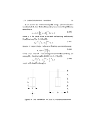 3.7.3 Yield Stress Calculation: Vane Method                                   201

   If you assume the test material yields along a cylindrical surface
(shaft excluded), then the total torque (Mo ) to overcome the yield stress
of the fluid is
                          d           d/ 2                           [3.136]
              Mo = (π dh)   σo + 2 ⌠ 2π r 2σe dr
                           2       ⌡0
where σe is the shear stress on the end surfaces (top and bottom).
Simplification of Eq. [3.136] yields
                   π hd 2            d/ 2                    [3.137]
                   Mo =   σo + 4π ⌠ r 2σe dr
                     2            ⌡0
Assume σe varies with the radius according to a power relationship:

                                2 r m                  [3.138]
                   σe = f(r) =       σo
                                d 
where m is a constant. This assumption is somewhat arbitrary, but
reasonable. Substituting Eq. [3.138] into [3.137] yields
                 π hd 2            d/ 2  2r  m                       [3.139]
              Mo =      σo + 4π ⌠ r 2  σo dr
                   2            ⌡0       d 
which, with simplification, gives




                                                                       z1



       h                                                                h


               d                                                       z2

                                                       D


   Figure 3.14. Vane, with 4 blades, and vessel for yield stress determination.
 