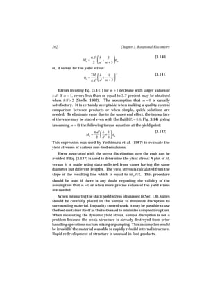 202                                            Chapter 3. Rotational Viscometry

                            π d3  h 1                              [3.140]
                     Mo =         +    σ
                             2  d m + 3 o
or, if solved for the yield stress:
                            2Mo  h   1  −1                         [3.141]
                     σo =         +       
                            π d3  d m + 3 

      Errors in using Eq. [3.141] for m > 1 decrease with larger values of
h/d . If m = 1, errors less than or equal to 3.7 percent may be obtained
when h/d > 2 (Steffe, 1992). The assumption that m = 0 is usually
satisfactory. It is certainly acceptable when making a quality control
comparison between products or when simple, quick solutions are
needed. To eliminate error due to the upper end effect, the top surface
of the vane may be placed even with the fluid (Z1 = 0.0, Fig. 3.14) giving
(assuming m = 0) the following torque equation at the yield point:
                              π d3  h 1                            [3.142]
                       Mo =         + σ
                               2  d 6 o
This expression was used by Yoshimura et al. (1987) to evaluate the
yield stresses of various non-food emulsions.
   Error associated with the stress distribution over the ends can be
avoided if Eq. [3.137] is used to determine the yield stress: A plot of Mo
versus h is made using data collected from vanes having the same
diameter but different lengths. The yield stress is calculated from the
slope of the resulting line which is equal to πσo d 2/2. This procedure
should be used if there is any doubt regarding the validity of the
assumption that m = 0 or when more precise values of the yield stress
are needed.
    When measuring the static yield stress (discussed in Sec. 1.6), vanes
should be carefully placed in the sample to minimize disruption to
surrounding material. In quality control work, it may be possible to use
the food container itself as the test vessel to minimize sample disruption.
When measuring the dynamic yield stress, sample disruption is not a
problem because the weak structure is already destroyed from prior
handling operations such as mixing or pumping. This assumption would
be invalid if the material was able to rapidly rebuild internal structure.
Rapid redevelopment of structure is unusual in food products.
 
