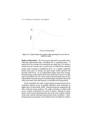 3.7.3 Yield Stress Calculation: Vane Method                                203




               Mo
             Torque




                            Time at Constant Speed

 Figure 3.15. Typical torque time response when operating the vane in the con-
                               trolled rate mode.

Modes of Operation. The vane may be operated in two modes when
collecting experimental data: controlled rate or controlled stress. A
typical curve for testing in the controlled rate mode (Fig. 3.15) shows a
steady increase in torque up to a peak value (Mo ) followed by a gradual
decline until reaching an equilibrium level. In a sample completely
broken down prior to testing, the peak torque would represent the
dynamic yield stress. In an undisturbed sample taken from storage,
the peak torque would represent the static yield stress; however, in this
type of controlled rate test, some weak structural bonds may be dis-
rupted before the peak torque is reached perhaps causing the measured
value to be lower than that found in a controlled stress experiment.
    In the controlled rate mode, various speeds of operation have been
considered. Speeds as low as possible should be used, preferably no
higher than 1.0 rpm (Steffe, 1992). Velocities of greater magnitude will
alter results for many products. The angle of rotation at which yield
occurs, needed to determine the strain at failure, depends on many
factors: type of material being tested, size of the vane, angular velocity
of the vane, and the wind-up characteristics of the viscometer. Calcu-
lating yield stress using the vane method in the controlled rate mode is
 