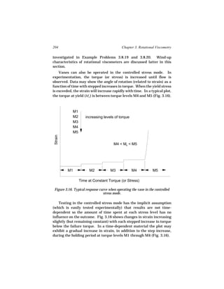 204                                           Chapter 3. Rotational Viscometry

investigated in Example Problems 3.8.19 and 3.8.20. Wind-up
characteristics of rotational viscometers are discussed latter in this
section.
    Vanes can also be operated in the controlled stress mode. In
experimentation, the torque (or stress) is increased until flow is
observed. Data may show the angle of rotation (related to strain) as a
function of time with stepped increases in torque. When the yield stress
is exceeded, the strain will increase rapidly with time. In a typical plot,
the torque at yield (Mo ) is between torque levels M4 and M5 (Fig. 3.16).



             M1
             M2      increasing levels of torque
             M3
             M4
             M5
 Strain




                                        M4 < Mo < M5




          M1            M2            M3            M4            M5

                  Time at Constant Torque (or Stress)

 Figure 3.16. Typical response curve when operating the vane in the controlled
                                 stress mode.

    Testing in the controlled stress mode has the implicit assumption
(which is easily tested experimentally) that results are not time-
dependent so the amount of time spent at each stress level has no
influence on the outcome. Fig. 3.16 shows changes in strain increasing
slightly (but remaining constant) with each stepped increase in torque
below the failure torque. In a time-dependent material the plot may
exhibit a gradual increase in strain, in addition to the step increase,
during the holding period at torque levels M1 through M4 (Fig. 3.16).
 