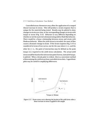 3.7.3 Yield Stress Calculation: Vane Method                                 205

    Controlled stress rheometers may allow the application of a ramped
(linear) increase in stress. This will produce a strain response that is
unique for the material being tested. Results may be plotted to show
changes in strain over time, or the corresponding changes in strain with
torque or stress (Fig. 3.17). Behavior is very different depending on
whether or not the material is demonstrating solid or fluid-like behavior.
There would be a linear relationship between stress and strain with
Hookean behavior. When the yield stress is exceeded, the onset of flow
causes a dramatic change in strain. If the strain response (Fig. 3.17) is
considered in terms of two curves, one for the case where σ ≤ σo and the
other for σ > σo , the point of intersection may be defined as the peak
torque (Mo ) required in the yield stress calculation. The actual yield
stress would be found at the intersection point if stress, instead of torque,
is plotted. When a break point is evident, this is a convenient method
of determining the yield stress from controlled stress data. Logarithmic
plots may be useful in amplifying differences.
            Strain




                      solid behavior

                              o
                                                       fluid behavior

                                                                   o



                                                      M o or   o




                                   Torque or Stress

Figure 3.17. Strain-stress curve showing the location of the yield stress when a
               linear increase in stress is applied to the sample.
 