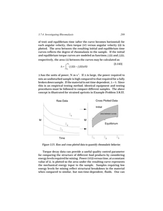 3.7.4 Investigating Rheomalaxis                                                       209

of test) and equilibrium time (after the curve becomes horizontal) for
each angular velocity, then torque (M ) versus angular velocity (Ω) is
plotted. The area between the resulting initial and equilibrium time
curves reflects the degree of rheomalaxis in the sample. If the initial
and equilibrium torque curves are modeled as functions f1(Ω) and f2(Ω),
respectively, the area (∆) between the curves may be calculated as
                           Ω3                                              [3.143]
                     ∆ = ⌠ (f1(Ω) − f2(Ω))dΩ
                         ⌡Ω1

∆ has the units of power, N m s-1. If ∆ is large, the power required to
mix an undisturbed sample is high compared to that required for a fully
broken down sample. If the material is not time-dependent, ∆ = 0. Since
this is an empirical testing method, identical equipment and testing
procedures must be followed to compare different samples. The above
concept is illustrated for strained apricots in Example Problem 3.8.22.


                 Raw Data                              Cross Plotted Data

                                                       Initial

                                                            area between curves
                                3

M                                          M
                                                                 Equilibrium
                           2


                      1




                   Time                            1              2               3



    Figure 3.21. Raw and cross plotted data to quantify rheomalatic behavior.

    Torque decay data can provide a useful quality control parameter
for comparing the structure of different food products by considering
energy levels required for mixing. Power (MΩ) versus time, at a constant
value of Ω, is plotted so the area under the resulting curve represents
the mechanical energy input to the sample. Samples requiring low
energy levels for mixing reflect structural breakdown in the material
when compared to similar, but non-time-dependent, fluids. One can
 