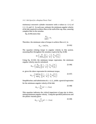 3.8.1 Bob Speed for a Bingham Plastic Fluid                             211

stationary) concentric cylinder viscometer with α values (α = Rc /Rb ) of
1.1, 1.3, and 1.5. In each case, estimate the minimum angular velocity
of the bob required to achieve flow at the wall of the cup, thus, assuring
complete flow in the annulus.
   Eq. [3.29] states that
                                      Mmin
                                             > σo
                                    2πRc2h

Therefore, the minimum value of torque to achieve flow at Rc is

                        Mmin = 2πRc2hσo                           [3.145]

The equation relating torque to angular velocity in this system,
assuming flow throughout the annulus, is given by Eq. [3.28]:
                       M   1 − 1  σo  Rc 
                    Ω=         2    2 −   ln  
                       4πhηpl   Rb Rc  ηpl  Rb 
Using Eq. [3.145], the minimum torque expression, the minimum
angular velocity may be calculated:
                    Mmin   1 − 1  σo  Rc                    [3.146]
            Ωmin =          2    2 −   ln  
                    4πhηpl   Rb Rc  ηpl  Rb 

or, given the above expression for minimum torque,
                   2πRc hσo   1 1  σo  Rc                   [3.147]
                       2
           Ωmin =             2 − 2  − ln  
                   4πhηpl   Rb Rc  ηpl  Rb 

Simplification, and substitution of α = Rc /Rb , yields a general expression
for the minimum angular velocity of the bob:
                             σo 2                                 [3.148]
                   Ωmin =        [α − 1 − 2 ln α]
                            2ηpl

This equation indicates the critical importance of gap size in deter-
mining minimum angular velocity. Using the specified yield stress and
the plastic viscosity gives
                             13                                   [3.149]
                  Ωmin =          [α2 − 1 − 2 ln α]
                           2(1.7)
 