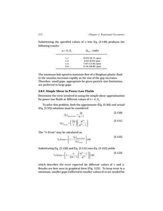 212                                                  Chapter 3. Rotational Viscometry

Substituting the specified values of α into Eq. [3.149] produces the
following results:
                    α = Rc /Rb                   Ωmin , rad/s

                        1.1                  0.074 (0.71 rpm)
                        1.3                  0.63 (6.04 rpm)
                        1.5                  1.67 (15.95 rpm)
                        2.0                  6.16 (58.82 rpm)


The minimum bob speed to maintain flow of a Bingham plastic fluid
in the annulus increases rapidly as the size of the gap increases.
Therefore, small gaps, appropriate for given particle size limitations,
are preferred to large gaps.

3.8.2. Simple Shear in Power Law Fluids
Determine the error involved in using the simple shear approximation
for power law fluids at different values of α = Rc /Rb .

   To solve this problem, both the approximate (Eq. [3.30]) and actual
(Eq. [3.33]) solutions must be considered:
                                            Ω                              [3.150]
                      (γb )approximate =
                       ˙
                                           α−1
                                 2Ω   α2/n                             [3.151]
                  (γb )actual = 
                   ˙                 
                                 n   α2/n − 1 
                                                

The "% Error" may be calculated as
                             (γb )approximate 
                               ˙                                           [3.152]
               % Error =  1 − ˙
                                 (γb )actual 
                                                 100
                                              

Substituting Eq. [3.150] and Eq. [3.151] into Eq. [3.152] yields
                              n      α2/n − 1                          [3.153]
            % Error =  1 −                     100
                           2(α − 1)  α2/n     

which describes the error expected for different values of n and α.
Results are best seen in graphical form (Fig. 3.22). To keep error to a
minimum, smaller gaps (reflected in smaller values of α) are needed for
 