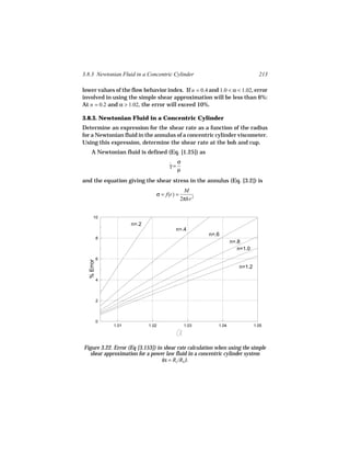 3.8.3 Newtonian Fluid in a Concentric Cylinder                                213

lower values of the flow behavior index. If n = 0.4 and 1.0 < α < 1.02, error
involved in using the simple shear approximation will be less than 6%:
At n = 0.2 and α > 1.02, the error will exceed 10%.

3.8.3. Newtonian Fluid in a Concentric Cylinder
Determine an expression for the shear rate as a function of the radius
for a Newtonian fluid in the annulus of a concentric cylinder viscometer.
Using this expression, determine the shear rate at the bob and cup.
    A Newtonian fluid is defined (Eq. [1.25]) as

                                      ˙ σ
                                      γ=
                                         µ
and the equation giving the shear stress in the annulus (Eq. [3.2]) is
                                               M
                                 σ = f(r) =
                                              2πhr 2


       10
                       n=.2
                                         n=.4
                                                       n=.6
            8
                                                                 n=.8
                                                                    n=1.0
            6
  % Error




                                                                    n=1.2

            4




            2




            0
                1.01          1.02             1.03       1.04              1.05




Figure 3.22. Error (Eq [3.153]) in shear rate calculation when using the simple
  shear approximation for a power law fluid in a concentric cylinder system
                                  (α = Rc /Rb ).
 
