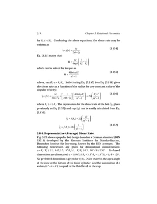 214                                                  Chapter 3. Rotational Viscometry

for Rb ≤ r ≤ Rc . Combining the above equations, the shear rate may be
written as
                                            M                              [3.154]
                             γ = f(r) =
                             ˙
                                          2πhr 2µ
Eq. [3.21] states that
                                           M  1 1 
                                  Ω=                −
                                          4πµh  Rb Rc2 
                                               
                                                  2
                                                        
which can be solved for torque as
                                   4ΩπhµRc2                                [3.155]
                              M=
                                     α −1 2



where, recall, α = Rc /Rb . Substituting Eq. [3.155] into Eq. [3.154] gives
the shear rate as a function of the radius for any constant value of the
angular velocity:
                     M     1   4ΩπhµRc 
                                              2        Rc2/r 2           [3.156]
      γ = f(r) =
      ˙                  =     2              = 2Ω 2       
                   2πhr µ  2πhr µ   α2 − 1 
                       2
                                                       α − 1

where Rb ≤ r ≤ Rc . The expressions for the shear rate at the bob (γb , given
                                                                   ˙
previously as Eq. [3.32]) and cup (γc ) can be easily calculated from Eq.
                                     ˙
[3.156]:
                                                  α2 
                                 γb = f(Rb ) = 2Ω 2
                                 ˙                      
                                                  α − 1
                                          1                              [3.157]
                         γc = f(Rc ) = 2Ω 2
                         ˙                      
                                          α − 1
3.8.4. Representative (Average) Shear Rate
Fig. 3.23 shows a popular bob design based on a German standard (DIN
53019) developed by the German Institute for Standardization,
Deutsches Institut für Normung, known by the DIN acronym. The
following restrictions are given for dimensional considerations:
α = Rc / Rb ≤ 1.1; h/Rb ≥ 3; h′/Rb ≥ 1; Rs /Rb ≤ 0.3; 90° ≤ θ ≤ 150°. Preferred
dimensions are also stated: α = 1.0847; h/Rb = 3; h′/Rb = 1; h′′/Rb = 1; θ = 120°.
No preferred dimension is given for Rs /Rb . Note that θ is the apex angle
of the cone at the bottom of the inner cylinder, and the summation of h
values (h′′ + h + h′) is equal to the fluid level in the cup.
 