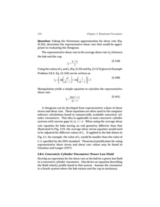 216                                          Chapter 3. Rotational Viscometry

Question: Taking the Newtonian approximation for shear rate (Eq.
[3.32]), determine the representative shear rate that would be appro-
priate in evaluating the rheogram.
      The representative shear rate is the average shear rate (γa ) between
                                                               ˙
the bob and the cup:
                                  γb + γc
                                  ˙ ˙                              [3.159]
                           γa =
                           ˙
                                     2
Using the values of γb and γc (Eq. [3.32] and Eq. [3.157]) given in Example
                    ˙      ˙
Problem 3.8.3, Eq. [3.159] can be written as
                          α2       1                          [3.160]
                ˙ 
                γa =  2Ω 2   + 2Ω 2     / 2
                       α − 1      α − 1

Manipulation yields a simple equation to calculate the representative
shear rate:

                          ˙ Ω(α + 1)
                                 2                                 [3.161]
                          γa = 2
                               α −1

    A rheogram can be developed from representative values of shear
stress and shear rate. These equations are often used in the computer
software calculations found in commercially available concentric cyl-
inder viscometers. This idea is applicable to most concentric cylinder
systems with narrow gaps (Rc /Rb ≤ 1.1). When using the average shear
rate equation for bobs having an end geometry different than that
illustrated in Fig. 3.23, the average shear stress equation would need
to be adjusted for different values of ho . If applied to the bob shown in
Fig. 3.1, for example, the value of ho would be smaller than the value of
0.1h specified by the DIN standard. Theoretical justification for using
representative shear stress and shear rate values may be found in
Giesekus and Langer (1977).

3.8.5. Concentric Cylinder Viscometer: Power Law Fluid
Develop an expression for the shear rate at the bob for a power law fluid
in a concentric cylinder viscometer. Also derive an equation describing
the fluid velocity profile found in this system. Assume the viscometer
is a Searle system where the bob rotates and the cup is stationary.
 