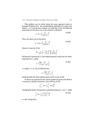 3.8.5 Concentric Cylinder Viscometer: Power Law Fluid                    217

    This problem can be solved using the same approach taken in
Example Problem 3.8.3. By considering the definition of a power law
fluid (σ = K γ n ) and the force balance on a bob (Eq. [3.2]), the following
             ˙
expression for the shear rate in the annulus is obtained:
                                M  1/n                           [3.162]
                    γ = f(r) = 
                    ˙                    
                                2πhr 2K 

Then, the shear rate at the bob is
                                  M  1/n                         [3.163]
                   γb = f(Rb ) = 
                   ˙                   2 
                                  2πhRb K 

However, from Eq. [3.25],
                           n          R  2/n   M 
                                                         1/n

                     Ω=          1 −  b          2
                          2K 1/n      Rc    2πhRb 
Solving this equation for M and substituting the result into the above
expression for γb yields
               ˙

                             Rc2/n                               [3.164]
                     ˙ 2Ω 
                     γb =                  
                          n  Rc2/n − Rb 
                                       2/n



or, using α = Rc /Rb , Eq. [3.164] becomes

                                          2/n 
                              ˙ 2Ω  α
                              γb =              
                                   n  α2/n − 1 

which provides the final solution given earlier as Eq. [3.33].
    To derive an equation for the velocity profile of a power law fluid in
a concentric cylinder viscometer, start with Eq. [3.15]:
                             ω=0           σ
                           ⌠      dω = ⌠ f(σ)
                                      1 c     dσ
                           ⌡ω = Ω     2 ⌡σb   σ

Changing the limits of integration, and substituting f(σ) = (σ/K)1/n , yields
                                 σ                                 [3.165]
                    ⌠ dω = 1 ⌠  σ  dσ
                      0         c     1/n
                                   
                    ⌡ω     2 ⌡σ  K  σ

or, after integration,
 