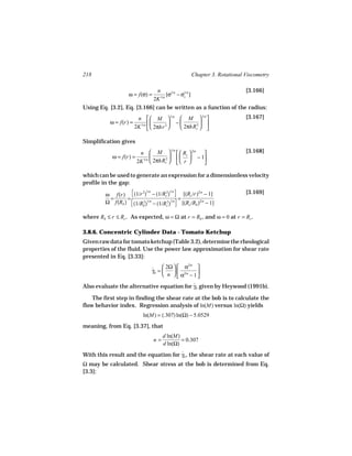 218                                                        Chapter 3. Rotational Viscometry

                                    n                                            [3.166]
                    ω = f(σ) =            [σ1/n − σ1/n ]
                                                   c
                                   2K 1/n
Using Eq. [3.2], Eq. [3.166] can be written as a function of the radius:
                         n   M  1/n  M  1/n                                [3.167]
           ω = f(r) =                    −     2 
                        2K 1/n   2πhr 2    2πhRc  

Simplification gives
                          n  M    Rc  2/n                                  [3.168]
                                         1/n

            ω = f(r) =                     − 1
                         2K 1/n  2πhRc    r 
                                      2
                                                   

which can be used to generate an expression for a dimensionless velocity
profile in the gap:
                                                                               [3.169]
         ω f(r)  (1/r ) − (1/Rc )  [(Rc /r) − 1]
                        2    1/n     2      1/n        2/n

          =      =                           =
         Ω f(Rb )  (1/Rb )1/n − (1/Rc2)1/n  [(Rc /Rb )2/n − 1]
                        2
                                            


where Rb ≤ r ≤ Rc . As expected, ω = Ω at r = Rb , and ω = 0 at r = Rc .

3.8.6. Concentric Cylinder Data - Tomato Ketchup
Given raw data for tomato ketchup (Table 3.2), determine the rheological
properties of the fluid. Use the power law approximation for shear rate
presented in Eq. [3.33]:

                                   ˙  2Ω   α          
                                                      2/n
                                   γb =    
                                         n   α2/n − 1 
                                                        
Also evaluate the alternative equation for γb given by Heywood (1991b).
                                           ˙

    The first step in finding the shear rate at the bob is to calculate the
flow behavior index. Regression analysis of ln(M) versus ln(Ω) yields
                            ln(M) = (.307) ln(Ω) − 5.0529
meaning, from Eq. [3.37], that
                                        d ln(M)
                                   n=           = 0.307
                                        d ln(Ω)
With this result and the equation for γb , the shear rate at each value of
                                      ˙
Ω may be calculated. Shear stress at the bob is determined from Eq.
[3.3]:
 