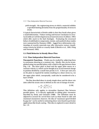 1.5.1 Time-Independent Material Functions                                 13

  yield strength - the engineering stress at which a material exhibits
     a specified limiting deviation from the proportionality of stress to
     strain.
A typical characteristic of brittle solids is that they break when given
a small deformation. Failure testing and fracture mechanics in struc-
tural solids are well developed areas of material science (Callister, 1991)
which offer much to the food rheologist. Evaluating the structural
failure of solid foods in compression, torsion, and sandwich shear modes
were summarized by Hamann (1983). Jagged force-deformation rela-
tionships of crunchy materials may offer alternative texture classifi-
cation criteria for brittle or crunchy foods (Ulbricht et al., 1995; Peleg
and Normand, 1995).

1.5. Fluid Behavior in Steady Shear Flow

1.5.1. Time-Independent Material Functions
Viscometric Functions. Fluids may be studied by subjecting them
to continuous shearing at a constant rate. Ideally, this can be accom-
plished using two parallel plates with a fluid in the gap between them
(Fig. 1.9). The lower plate is fixed and the upper plate moves at a
constant velocity (u ) which can be thought of as an incremental change
in position divided by a small time period, δL/δt . A force per unit area
on the plate is required for motion resulting in a shear stress (σ21) on
the upper plate which, conceptually, could also be considered to be a
layer of fluid.
    The flow described above is steady simple shear and the shear rate
(also called the strain rate) is defined as the rate of change of strain:

                     ˙ dγ d  δL  = u
                                                                 [1.20]
                     γ= =       
                       dt dt  h  h
This definition only applies to streamline (laminar) flow between
parallel plates. It is directly applicable to sliding plate viscometer
described by Dealy and Giacomin (1988). The definition must be
adjusted to account for curved lines such as those found in tube and
rotational viscometers; however, the idea of "maximum speed divided
by gap size" can be useful in estimating shear rates found in particular
applications like brush coating. This idea is explored in more detail in
Sec. 1.9.
 