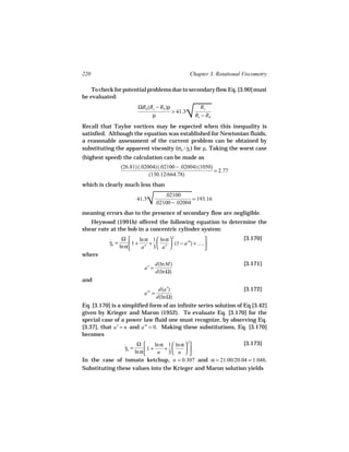 220                                              Chapter 3. Rotational Viscometry

    To check for potential problems due to secondary flow Eq. [3.90] must
be evaluated:


                                               
                                               √
                        ΩRb (Rc − Rb )ρ              Rc
                                        > 41.3
                              µ                    Rc − Rb
Recall that Taylor vortices may be expected when this inequality is
satisfied. Although the equation was established for Newtonian fluids,
a reasonable assessment of the current problem can be obtained by
substituting the apparent viscosity (σb / γb ) for µ. Taking the worst case
                                          ˙
(highest speed) the calculation can be made as
                (26.81) (.02004) (.02100 − .02004) (1050)
                                                          = 2.77
                             (130.12/664.78)
which is clearly much less than


                            
                            √
                                
                                       .02100
                        41.3                       = 193.16
                                   .02100 − .02004
meaning errors due to the presence of secondary flow are negligible.
   Heywood (1991b) offered the following equation to determine the
shear rate at the bob in a concentric cylinder system:
                 Ω       ln α 1  ln α  2                           [3.170]
           γb =
           ˙         1 +     +         (1 − a′′) + ….
                ln α      a′ 3  a′                   
where
                                   d(ln M)                             [3.171]
                           a′ =
                                   d(ln Ω)
and
                                    d(a′)                              [3.172]
                           a′′ =
                                   d(ln Ω)
Eq. [3.170] is a simplified form of an infinite series solution of Eq [3.42]
given by Krieger and Maron (1952). To evaluate Eq. [3.170] for the
special case of a power law fluid one must recognize, by observing Eq.
[3.37], that a′ = n and a′′ = 0. Making these substitutions, Eq. [3.170]
becomes
                      Ω       ln α 1  ln α  2           [3.173]
                γb =
                ˙         1 +     +        
                     ln α      n 3 n  
In the case of tomato ketchup, n = 0.307 and α = 21.00/20.04 = 1.048.
Substituting these values into the Krieger and Maron solution yields
 