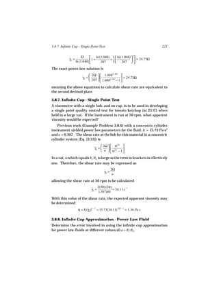 3.8.7 Infinite Cup - Single Point Test                                      221

                        Ω         ln (1.048) 1  ln (1.048)  2
            γb =
            ˙                 1 +           +                = 24.75Ω
                   ln (1.048)        .307    3  .307  
The exact power law solution is

                        ˙  2Ω   1.048               
                                                2/.307
                        γb =                         = 24.75Ω
                              .307   1.0482/.307
                                                    − 1
meaning the above equations to calculate shear rate are equivalent to
the second decimal place.

3.8.7. Infinite Cup - Single Point Test
A viscometer with a single bob, and no cup, is to be used in developing
a single point quality control test for tomato ketchup (at 25°C) when
held in a large vat. If the instrument is run at 50 rpm, what apparent
viscosity would be expected?
    Previous work (Example Problem 3.8.6) with a concentric cylinder
instrument yielded power law parameters for the fluid: K = 15.73 Pa sn
and n = 0.307 . The shear rate at the bob for this material in a concentric
cylinder system (Eq. [3.33]) is

                                 ˙  2Ω   α          
                                                   2/n
                                 γb =    
                                       n   α2/n − 1 
                                                      
In a vat, α which equals Rc /Rb is large so the term in brackets is effectively
one. Therefore, the shear rate may be expressed as

                                        ˙ 2Ω
                                        γb =
                                             n
allowing the shear rate at 50 rpm to be calculated:

                              ˙ 2(50) (2π) = 34.11 s −1
                              γb =
                                   (.307)60
With this value of the shear rate, the expected apparent viscosity may
be determined:
                    η = K(γb )n − 1 = 15.73(34.11).307 − 1 = 1.36 Pa s
                          ˙

3.8.8. Infinite Cup Approximation - Power Law Fluid
Determine the error involved in using the infinite cup approximation
for power law fluids at different values of α = Rc /Rb .
 