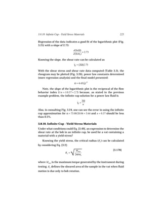 3.8.10 Infinite Cup - Yield Stress Materials                          225

Regression of the data indicates a good fit of the logarithmic plot (Fig.
3.25) with a slope of 2.73:
                                 d(ln Ω)
                                           = 2.73
                                 d(ln σb )

Knowing the slope, the shear rate can be calculated as
                                  γb = (2Ω)2.73
                                  ˙

With the shear stress and shear rate data computed (Table 3.3), the
rheogram may be plotted (Fig. 3.26), power law constants determined
(more regression analysis) and the final model presented:

                                  σ = 4.43(γ).37
                                           ˙

   Note, the slope of the logarithmic plot is the reciprocal of the flow
behavior index (1/n = 1/0.37 ≈ 2.7) because, as stated in the previous
example problem, the infinite cup solution for a power law fluid is

                                     ˙ 2Ω
                                     γb =
                                          n

Also, in consulting Fig. 3.24, one can see the error in using the infinite
cup approximation for α = 73.00/20.04 = 3.64 and n = 0.37 should be less
than 0.5%.

3.8.10. Infinite Cup - Yield Stress Materials
Under what conditions could Eq. [3.49], an expression to determine the
shear rate at the bob in an infinite cup, be used for a vat containing a
material with a yield stress?
    Knowing the yield stress, the critical radius (Ro ) can be calculated
by considering Eq. [3.2]:


                                
                                √
                                   Mmax                         [3.178]
                         Ro =
                                  2πhσo

where Mmax is the maximum torque generated by the instrument during
testing. Ro defines the sheared area of the sample in the vat when fluid
motion is due only to bob rotation.
 