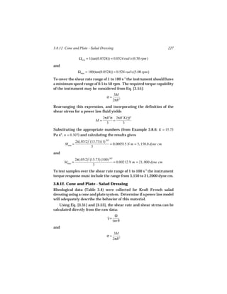3.8.12 Cone and Plate - Salad Dressing                                         227

                  Ωmin = 1(tan(0.0524)) = 0.0524 rad/s(0.50 rpm)
and
                  Ωmax = 100(tan(0.0524)) = 0.524 rad/s(5.00 rpm)

To cover the shear rate range of 1 to 100 s-1 the instrument should have
a minimum speed range of 0.5 to 50 rpm. The required torque capability
of the instrument may be considered from Eq. [3.55]:
                                           3M
                                     σ=
                                          2πR 3
Rearranging this expression, and incorporating the definition of the
shear stress for a power law fluid yields
                                   2πR 3σ 2πR 3K(γ)n
                                                 ˙
                              M=         =
                                     3        3
Substituting the appropriate numbers (from Example 3.8.6: K = 15.73
Pa sn, n = 0.307) and calculating the results gives
                2π(.05/2)3 (15.73) (1).307
       Mmin =                              = 0.000515 N m = 5, 150.0 dyne cm
                            3
and
                2π(.05/2)3 (15.73) (100).307
      Mmax =                                 = 0.00212 N m = 21, 000 dyne cm
                             3
To test samples over the shear rate range of 1 to 100 s-1 the instrument
torque response must include the range from 5,150 to 21,2000 dyne cm.

3.8.12. Cone and Plate - Salad Dressing
Rheological data (Table 3.4) were collected for Kraft French salad
dressing using a cone and plate system. Determine if a power law model
will adequately describe the behavior of this material.
    Using Eq. [3.51] and [3.55], the shear rate and shear stress can be
calculated directly from the raw data:
                                           Ω
                                      γ=
                                      ˙
                                         tan θ
and
                                           3M
                                     σ=
                                          2πR 3
 