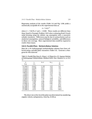 3.8.13 Parallel Plate - Methylcellulose Solution                         229

Regression analysis of the results (Table 3.4 and Fig. 3.28) yields a
statistically acceptable fit to the experimental data as
                                 σ = 7.64(γ).303
                                          ˙

where K = 7.64 Pa sn and n = 0.303. These results are different than
those found in Example Problem 3.8.9 when evaluating Kraft French
salad dressing using the infinite cup assumption with a concentric
cylinder viscometer. Differences may be due to various factors such as
analytical assumptions, natural biological variability, and differences
in shear rate coverage. More experimental data would be required to
resolve these issues.

3.8.13. Parallel Plate - Methylcellulose Solution
Data for a 3% hydroxypropyl methylcellulose solution have been col-
lected using a parallel plate viscometer (Table 3.5). Generate a rheo-
gram for this material.

Table 3.5. Parallel Plate Data (R =25mm; h =0.70mm) for a 3% Aqueous Solution
of Hydroxypropyl Methylcellulose (Methocel K4M, Dow Chemical Co.) at 24.2
°C
     M             γR
                   ˙            ln M           ln γR
                                                  ˙       σR
    Nm            1/s                                     Pa
 0.116E-4        0.0127        -11.36          -4.37      0.5
 0.211E-4        0.0198        -10.77          -3.92      0.8
 0.334E-4        0.0317        -10.31          -3.45      1.3
 0.442E-4        0.0503        -10.03          -2.99      1.7
 0.807E-4        0.0797         -9.42          -2.53      3.2
 1.259E-4        0.1262         -8.98          -2.07      4.9
 2.029E-4        0.1999         -8.50          -1.61      7.9
 2.979E-4        0.3166         -8.12          -1.15      11.7
 4.536E-4        0.5016         -7.70          -0.69      17.8
 6.687E-4        0.7945         -7.31          -0.23      26.2
 9.343E-4        1.258          -6.98          0.23       36.6
 12.900E-4       1.994          -6.65          0.69       50.5
 17.270E-4       3.158          -6.36          1.15       67.6
 22.700E-4       5.003          -6.09          1.61       88.8
 29.260E-4       7.925          -5.83          2.07      114.5
 37.320E-4       12.55          -5.59          2.53      146.0



   The shear rate at the rim of the plate was determined, by considering
angular velocity and geometry, from Eq. [3.59] as
 