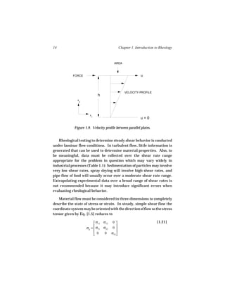 14                                              Chapter 1. Introduction to Rheology



                                          AREA



            FORCE                                             u



                                                   VELOCITY PROFILE
                                 h
               x
                   2




                         x
                             1
                                                              u=0

             Figure 1.9. Velocity profile between parallel plates.


   Rheological testing to determine steady shear behavior is conducted
under laminar flow conditions. In turbulent flow, little information is
generated that can be used to determine material properties. Also, to
be meaningful, data must be collected over the shear rate range
appropriate for the problem in question which may vary widely in
industrial processes (Table 1.1): Sedimentation of particles may involve
very low shear rates, spray drying will involve high shear rates, and
pipe flow of food will usually occur over a moderate shear rate range.
Extrapolating experimental data over a broad range of shear rates is
not recommended because it may introduce significant errors when
evaluating rheological behavior.

   Material flow must be considered in three dimensions to completely
describe the state of stress or strain. In steady, simple shear flow the
coordinate system may be oriented with the direction of flow so the stress
tensor given by Eq. [1.5] reduces to

                              σ11 σ12    0                             [1.21]
                       σij =  σ21 σ22
                                         0
                                           
                              0    0    σ33
 