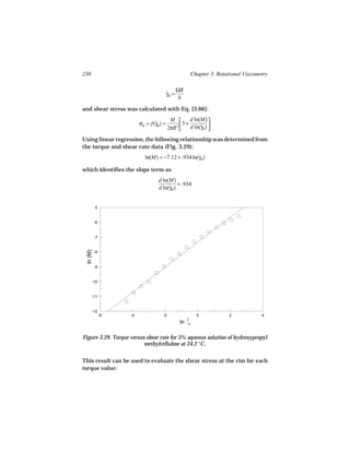 230                                                 Chapter 3. Rotational Viscometry


                                         ˙ ΩR
                                         γR =
                                              h

and shear stress was calculated with Eq. [3.66]:
                                          M         d ln(M) 
                         σR = f(γR ) =
                                ˙               3 + d ln(γ ) 
                                                          ˙R
                                         2πR 3               
Using linear regression, the following relationship was determined from
the torque and shear rate data (Fig. 3.29):
                           ln(M) = −7.12 + .934 ln(γR )
                                                   ˙

which identifies the slope term as
                                  d ln(M)
                                       ˙ = .934
                                  d ln(γR )


          -5


          -6


          -7
 ln (M)




          -8


          -9


      -10


      -11


      -12
               -6   -4              -2                  0           2            4
                                               ln   R




Figure 3.29. Torque versus shear rate for 3% aqueous solution of hydroxypropyl
                          methylcellulose at 24.2 °C.

This result can be used to evaluate the shear stress at the rim for each
torque value:
 
