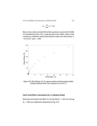 3.8.14 End Effect Calculation for a Cylindrical Bob                        231

                                               M
                                       σR =         [3 + .934]
                                              2πR 3

Shear stress values calculated from this equation are presented in Table
3.5 and plotted in Fig. 3.30. Using the power law model, values of the
consistency coefficient and the flow behavior index were determined: K
= 25.3 Pa sn and n = 0.83.



                    250




                    200
 Shear Stress, Pa




                    150




                    100




                    50




                     0
                          0   5   10            15         20    25   30   35
                                              Shear Rate, 1/s

Figure 3.30. Flow behavior of a 3% aqueous solution of hydroxypropyl methyl-
          cellulose (Methocel K4M, Dow Chemical Co.) at 24.2 °C.




3.8.14. End Effect Calculation for a Cylindrical Bob

Determine the bottom end effect (ho ) for the bob (Rb = 1.95 cm) and cup
(Rc = 2.00 cm) combination illustrated in Fig. 3.31.
 