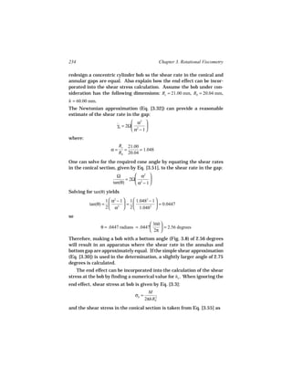 234                                              Chapter 3. Rotational Viscometry

redesign a concentric cylinder bob so the shear rate in the conical and
annular gaps are equal. Also explain how the end effect can be incor-
porated into the shear stress calculation. Assume the bob under con-
sideration has the following dimensions: Rc = 21.00 mm, Rb = 20.04 mm,
h = 60.00 mm.
The Newtonian approximation (Eq. [3.32]) can provide a reasonable
estimate of the shear rate in the gap:
                                α2 
                        γb = 2Ω 2
                        ˙             
                                α − 1
where:
                          Rc 21.00
                     α=     =      = 1.048
                          Rb 20.04
One can solve for the required cone angle by equating the shear rates
in the conical section, given by Eq. [3.51], to the shear rate in the gap:
                        Ω         α2 
                             = 2Ω 2    
                      tan(θ)      α − 1
Solving for tan(θ) yields
                  1  α2 − 1  1  1.0482 − 1 
          tan(θ) =          =               = 0.0447
                  2  α2  2  1.0482 
so
                                          360 
                θ = .0447 radians = .0447      = 2.56 degrees
                                          2π 
Therefore, making a bob with a bottom angle (Fig. 3.8) of 2.56 degrees
will result in an apparatus where the shear rate in the annulus and
bottom gap are approximately equal. If the simple shear approximation
(Eq. [3.30]) is used in the determination, a slightly larger angle of 2.75
degrees is calculated.
    The end effect can be incorporated into the calculation of the shear
stress at the bob by finding a numerical value for ho . When ignoring the
end effect, shear stress at bob is given by Eq. [3.3]:
                                           M
                                  σb =       2
                                         2πhRb
and the shear stress in the conical section is taken from Eq. [3.55] as
 