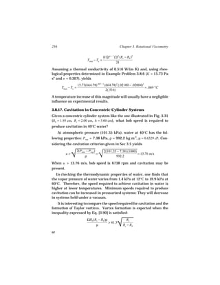 236                                                       Chapter 3. Rotational Viscometry

                                            K(γ)n − 1 (γ)2 (Rc − Rb )2
                                              ˙        ˙
                              Tmax − To =
                                                        2k
Assuming a thermal conductivity of 0.516 W/(m K) and, using rheo-
logical properties determined in Example Problem 3.8.6 (K = 15.73 Pa
sn and n = 0.307), yields
                      15.73(664.78).307 − 1 (664.78)2 (.02100 − .02004)2
        Tmax − To =                                                      = .069 °C
                                             2(.516)
A temperature increase of this magnitude will usually have a negligible
influence on experimental results.

3.8.17. Cavitation in Concentric Cylinder Systems
Given a concentric cylinder system like the one illustrated in Fig. 3.31
(Rb = 1.95 cm, Rc = 2.00 cm, h = 5.00 cm), what bob speed is required to
produce cavitation in 40°C water?
      At atmospheric pressure (101.35 kPa), water at 40°C has the fol-
lowing properties: Pvap = 7.38 kPa, ρ = 992.2 kg m-3, µ = 0.6529 cP. Con-
sidering the cavitation criterion given in Sec 3.5 yields


                  
                √ √
                      2(Patm − Pvap )       2(101.35 − 7.38) (1000)
           u>                         =                             = 13.76 m/s
                            ρ                       992.2

When u > 13.76 m/s, bob speed is 6738 rpm and cavitation may be
present.
   In checking the thermodynamic properties of water, one finds that
the vapor pressure of water varies from 1.4 kPa at 12°C to 19.9 kPa at
60°C. Therefore, the speed required to achieve cavitation in water is
higher at lower temperatures. Minimum speeds required to produce
cavitation can be increased in pressurized systems: They will decrease
in systems held under a vacuum.
   It is interesting to compare the speed required for cavitation and the
formation of Taylor vortices. Vortex formation is expected when the
inequality expressed by Eq. [3.90] is satisfied:


                                                        
                                                        √
                              ΩRb (Rc − Rb )ρ                  Rc
                                              > 41.3
                                    µ                        Rc − Rb

or
 