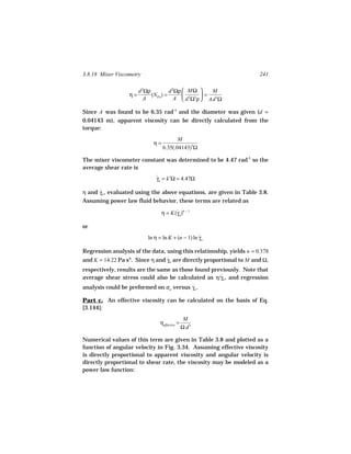 3.8.18 Mixer Viscometry                                               241

                       d 2Ωρ          d 2Ωρ  MΩ      M
                  η=         (NPo ) =              =
                          A              A  d 5Ω3ρ  Ad 3Ω

Since A was found to be 6.35 rad-1 and the diameter was given (d =
0.04143 m), apparent viscosity can be directly calculated from the
torque:
                                         M
                             η=
                                  6.35(.04143)3Ω

The mixer viscometer constant was determined to be 4.47 rad-1 so the
average shear rate is
                               γa = k′Ω = 4.47Ω
                               ˙

η and γa , evaluated using the above equations, are given in Table 3.8.
      ˙
Assuming power law fluid behavior, these terms are related as

                                  η = K(γa )n − 1
                                        ˙

or
                           ln η = ln K + (n − 1) ln γa
                                                    ˙

Regression analysis of the data, using this relationship, yields n = 0.378
and K = 14.22 Pa sn. Since η and γa are directly proportional to M and Ω,
                                 ˙
respectively, results are the same as those found previously. Note that
average shear stress could also be calculated as η/γa , and regression
                                                     ˙
analysis could be preformed on σa versus γa .
                                         ˙

Part c. An effective viscosity can be calculated on the basis of Eq.
[3.144]:
                                                 M
                                 ηeffective =
                                                Ω d3

Numerical values of this term are given in Table 3.8 and plotted as a
function of angular velocity in Fig. 3.34. Assuming effective viscosity
is directly proportional to apparent viscosity and angular velocity is
directly proportional to shear rate, the viscosity may be modeled as a
power law function:
 