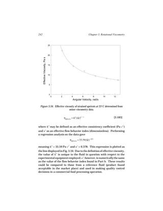 242                                                                            Chapter 3. Rotational Viscometry


                                  25




                                  20
      Effective Viscosity, Pa s




                                  15




                                  10




                                   5




                                   0
                                       0   2               4           6            8      10        12
                                                            Angular Velocity, rad/s

 Figure 3.34. Effective viscosity of strained apricots at 25°C determined from
                            mixer viscometry data.


                                               ηeffective = K′( Ω )n ′ − 1                           [3.183]

                                                                                                               ′
where K′ may be defined as an effective consistency coefficient (Pa s n )
and n′ as an effective flow behavior index (dimensionless). Performing
a regression analysis on the data gave

                                                         ηeffective = 35.59( Ω )−.623

                                                     ′
meaning K′ = 35.59 Pa s n and n′ = 0.378. This expression is plotted as
the line displayed in Fig. 3.34. Due to the definition of effective viscosity,
the value of K′ is unique to the fluid in question with respect to the
experimental equipment employed; n′, however, is numerically the same
as the value of the flow behavior index found in Part b. These results
could be compared to those from a reference fluid (product found
acceptable in the market place) and used in making quality control
decisions in a commercial food processing operation.
 
